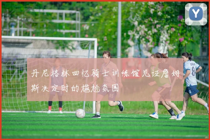 丹尼格林回忆骑士训练馆见证詹姆斯决定时的尴尬氛围