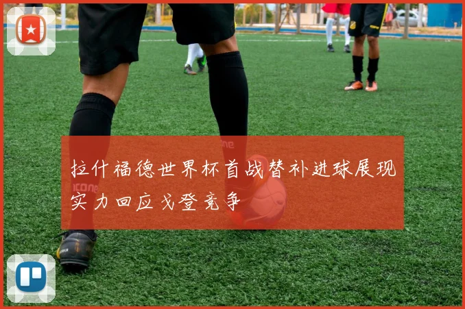 拉什福德世界杯首战替补进球展现实力回应戈登竞争