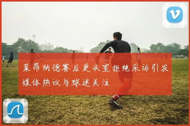 莱昂纳德赛后更衣室拒绝采访引发媒体热议与球迷关注