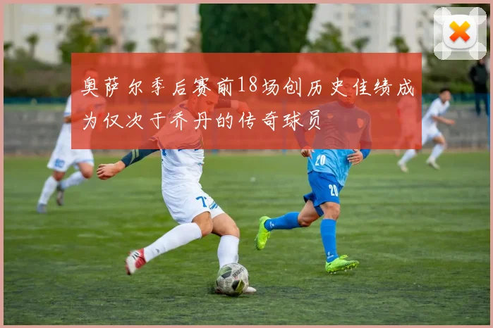 奥萨尔季后赛前18场创历史佳绩成为仅次于乔丹的传奇球员
