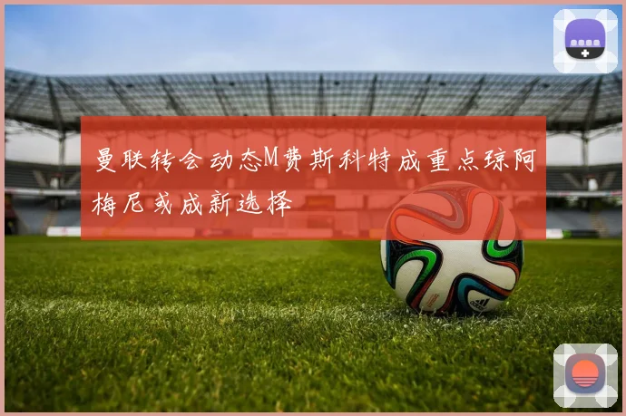 曼联转会动态M费斯科特成重点琼阿梅尼或成新选择