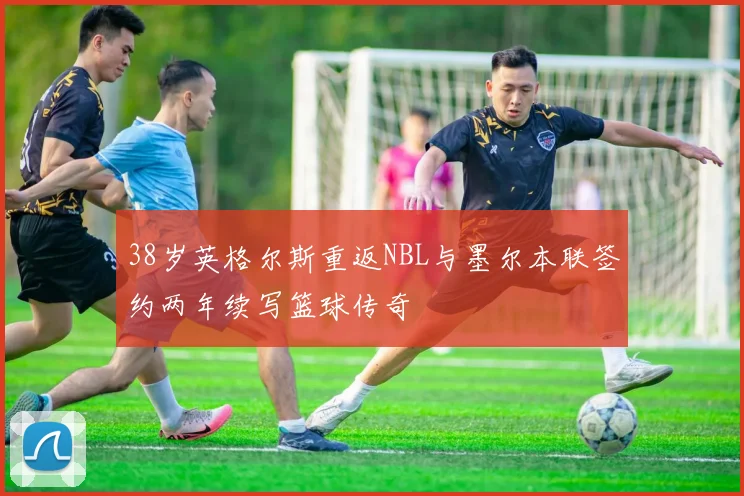 38岁英格尔斯重返NBL与墨尔本联签约两年续写篮球传奇