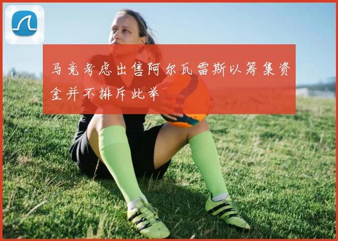 马竞考虑出售阿尔瓦雷斯以筹集资金并不排斥此举