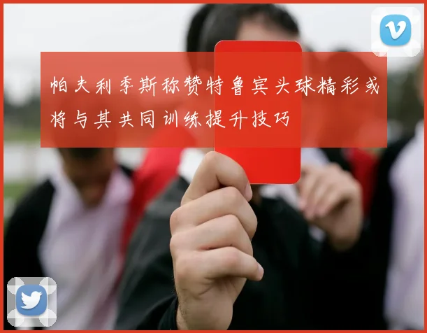 帕夫利季斯称赞特鲁宾头球精彩或将与其共同训练提升技巧