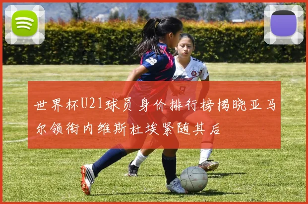 世界杯U21球员身价排行榜揭晓亚马尔领衔内维斯杜埃紧随其后